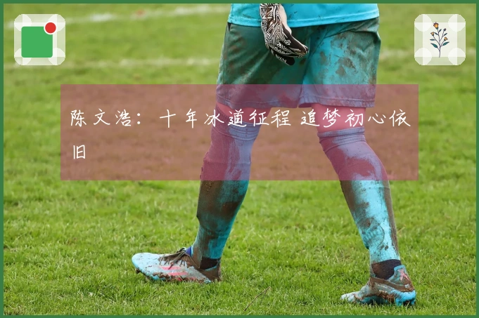 陈文浩：十年冰道征程 追梦初心依旧