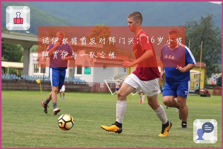 诺伊尔将首发对阵门兴；16岁小将阿贾伊与一队合练