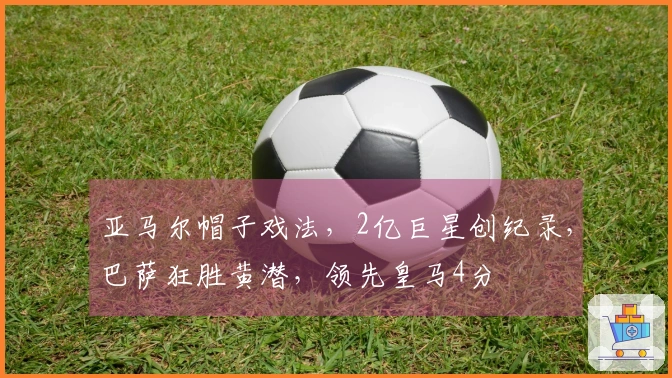 亚马尔帽子戏法，2亿巨星创纪录，巴萨狂胜黄潜，领先皇马4分