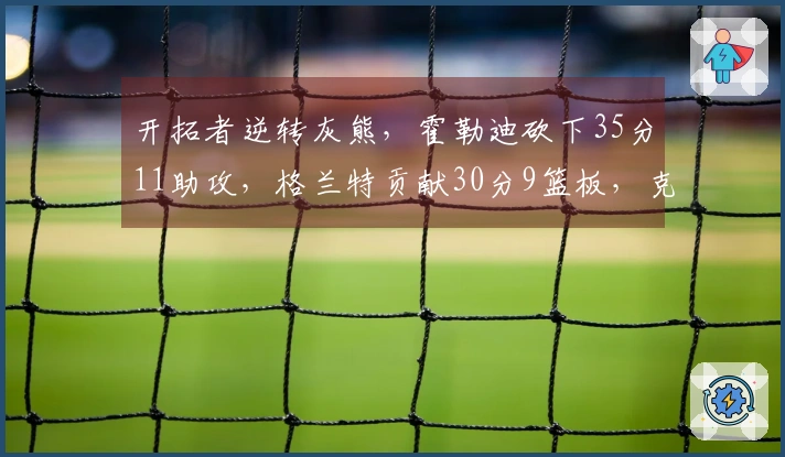 开拓者逆转灰熊，霍勒迪砍下35分11助攻，格兰特贡献30分9篮板，克林根因恶意犯规被驱逐