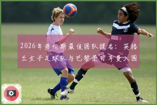 2026年劳伦斯最佳团队提名：英格兰女子足球队与巴黎圣日耳曼入围