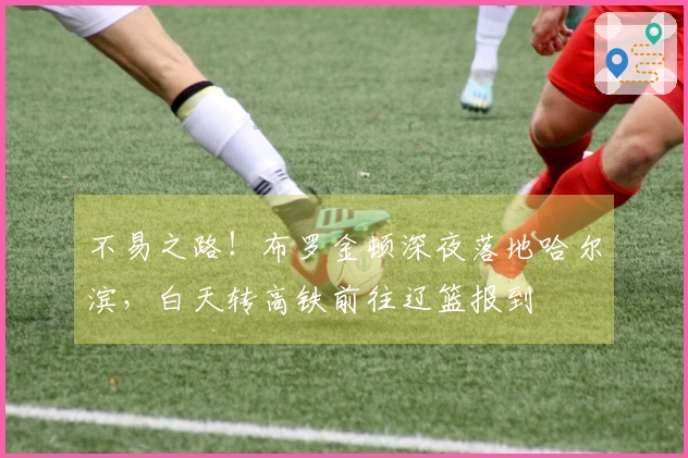 不易之路！布罗金顿深夜落地哈尔滨，白天转高铁前往辽篮报到