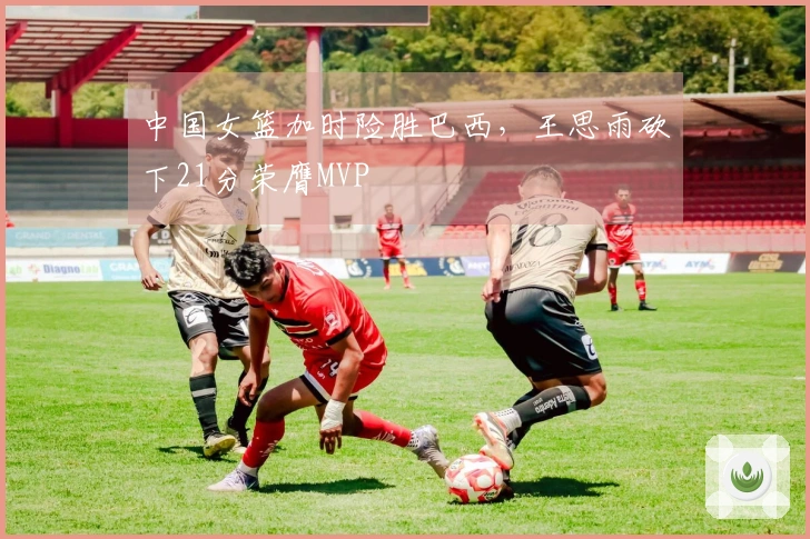 中国女篮加时险胜巴西，王思雨砍下21分荣膺MVP