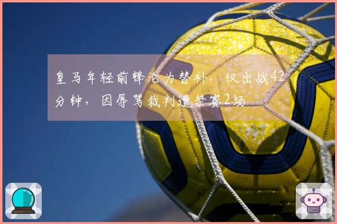 皇马年轻前锋沦为替补，仅出战42分钟，因辱骂裁判遭禁赛2场