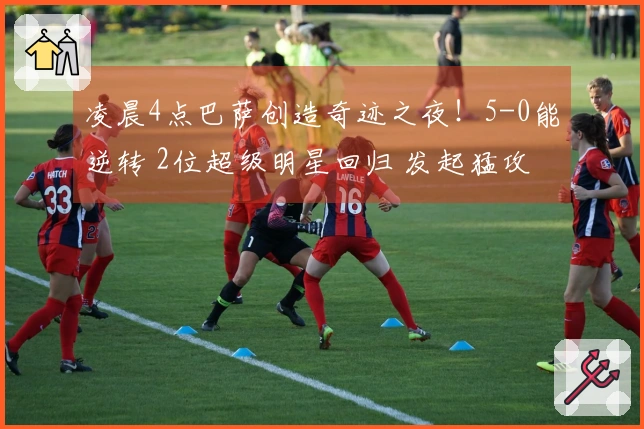 凌晨4点巴萨创造奇迹之夜！5-0能逆转 2位超级明星回归 发起猛攻