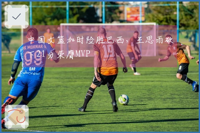 中国女篮加时险胜巴西，王思雨砍下21分荣膺MVP