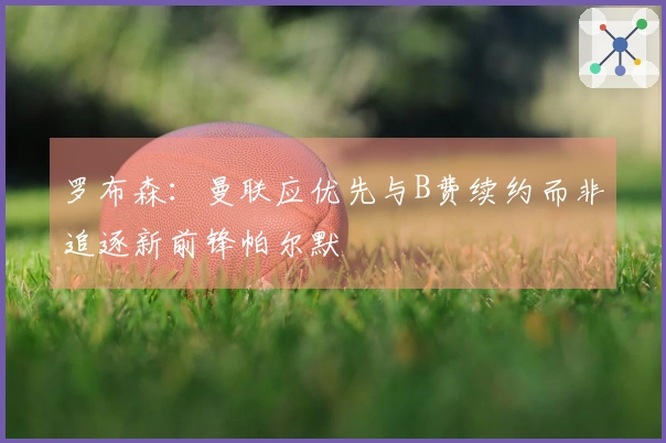 罗布森：曼联应优先与B费续约而非追逐新前锋帕尔默