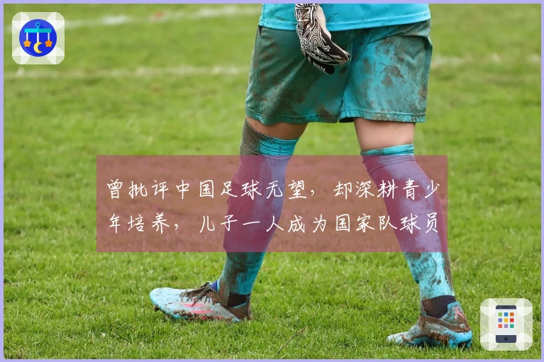 曾批评中国足球无望，却深耕青少年培养，儿子一人成为国家队球员，另一位在中甲奋战