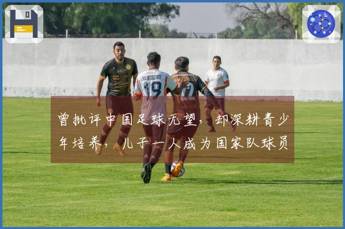 曾批评中国足球无望，却深耕青少年培养，儿子一人成为国家队球员，另一位在中甲奋战