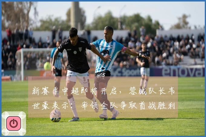 新赛季中超即将开启，蓉城队长韦世豪表示：率领全队争取首战胜利