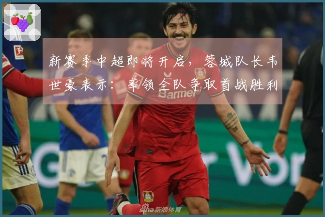 新赛季中超即将开启，蓉城队长韦世豪表示：率领全队争取首战胜利