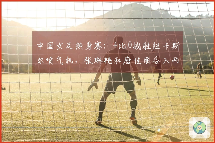 中国女足热身赛：4比0战胜纽卡斯尔喷气机，张琳艳和唐佳丽各入两球