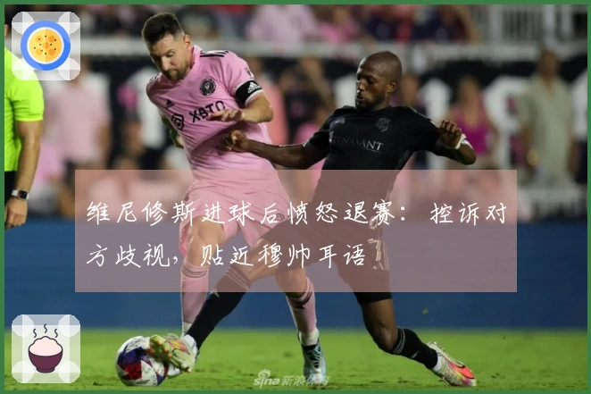 维尼修斯进球后愤怒退赛：控诉对方歧视，贴近穆帅耳语