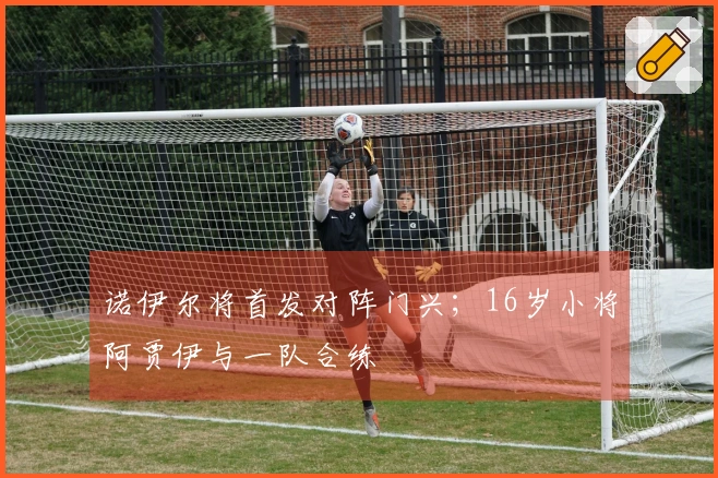 诺伊尔将首发对阵门兴；16岁小将阿贾伊与一队合练