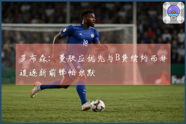 罗布森：曼联应优先与B费续约而非追逐新前锋帕尔默