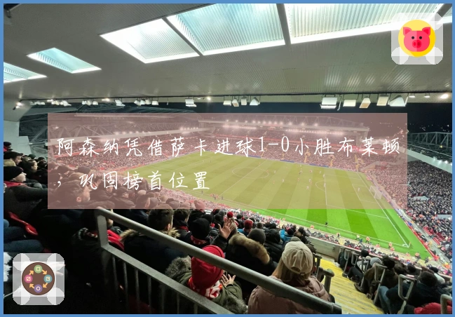 阿森纳凭借萨卡进球1-0小胜布莱顿，巩固榜首位置