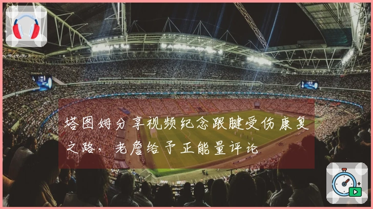 塔图姆分享视频纪念跟腱受伤康复之路，老詹给予正能量评论